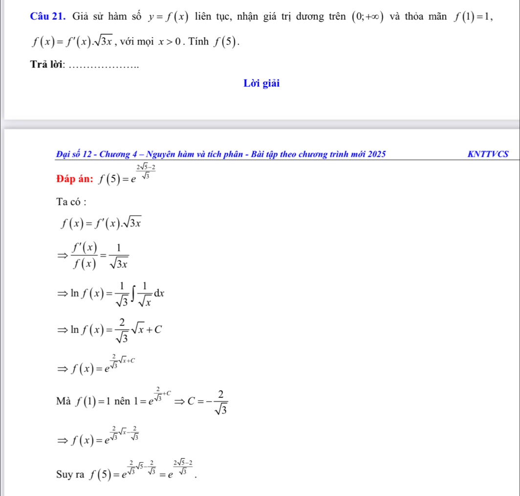 Giả sử hàm số y=f(x) liên tục, nhận giá trị dương trên (0;+∈fty ) và thỏa mãn f(1)=1,
f(x)=f'(x).sqrt(3x) , với mọi x>0. Tính f(5). 
Trả lời:_ 
Lời giải 
Đại số 12 - Chương 4 - Nguyên hàm và tích phân - Bài tập theo chương trình mới 2025 KNTTVCS 
Đáp án: f(5)=e^(frac 2sqrt(5)-2)sqrt(3)
Ta có :
f(x)=f'(x).sqrt(3x)
Rightarrow  f'(x)/f(x) = 1/sqrt(3x) 
ln f(x)= 1/sqrt(3) ∈t  1/sqrt(x) dx
ln f(x)= 2/sqrt(3) sqrt(x)+C
f(x)=e^(frac 2)sqrt(3)sqrt(x)+C
Mà f(1)=1nhat en1=e^(frac 2)sqrt(3)+CRightarrow C=- 2/sqrt(3) 
f(x)=e^(frac 2)sqrt(3)sqrt(x)- 2/sqrt(3) 
Suy ra f(5)=e^(frac 2)sqrt(3)sqrt(5)- 2/sqrt(3) =e^(frac 2sqrt(5)-2)sqrt(3).