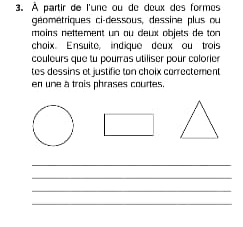 À partir de l'une ou de deux des formes 
géométriques ci-dessous, dessine plus ou 
moins nettement un au deux objets de ton 
choix. Ensuite, indique deux ou trois 
couleurs que tu pouras utiliser pour colorier 
tes dessins et justifie ton choix correctement 
en une à trois phrases courtes 
_ 
_ 
_ 
_