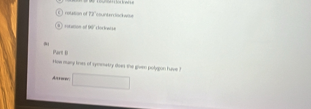 crotation of 72° counterclockwise 
0 rotation of 90° clockwise 
(b) 
Part B 
How many lines of symmetry does the given polygon have ? 
Answer