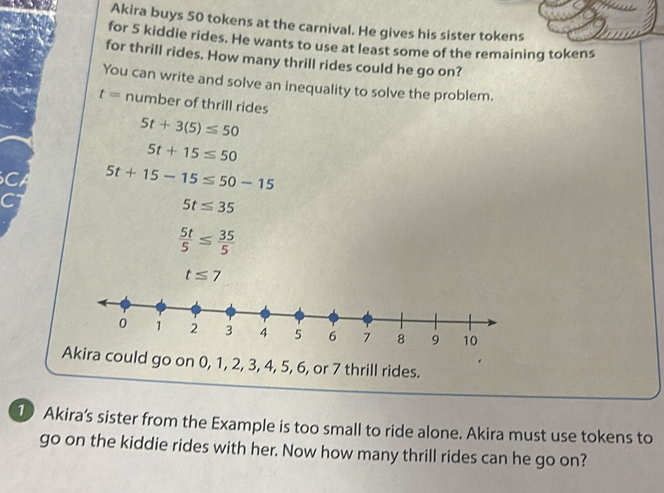 Akira buys 50 tokens at the carnival. He gives his sister tokens 
for 5 kiddie rides. He wants to use at least some of the remaining tokens 
for thrill rides. How many thrill rides could he go on? 
You can write and solve an inequality to solve the problem.
t= number of thrill rides
5t+3(5)≤ 50
5t+15≤ 50
C
5t+15-15≤ 50-15
5t≤ 35
 5t/5 ≤  35/5 
t≤ 7
0 1 2 3 4 5 6 7 8 9 10 
Akira could go on 0, 1, 2, 3, 4, 5, 6, or 7 thrill rides. 
1 Akira’s sister from the Example is too small to ride alone. Akira must use tokens to 
go on the kiddie rides with her. Now how many thrill rides can he go on?