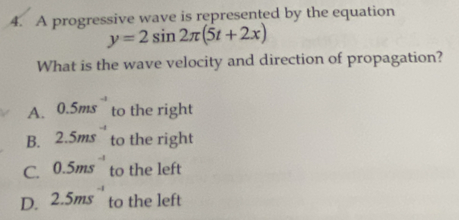 A progressive wave is represented by the equation
y=2sin 2π (5t+2x)
What is the wave velocity and direction of propagation?
A. 0.5ms to the right
B. 2.5ms^(-4) to the right
C. 0.5ms^(-1) to the left
D. 2.5ms^(-1) to the left