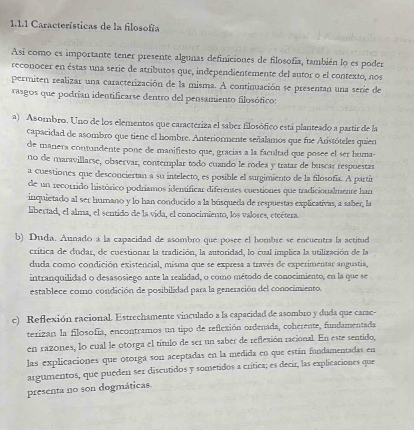 Características de la filosofía
Así como es importante tener presente algunas definiciones de filosofía, también lo es poder
reconocer en éstas una serie de atributos que, independientemente del autor o el contexto, nos
permiten realizar una caracterización de la misma. A continuación se presentan una serie de
rasgos que podrían identificarse dentro del pensamiento filosófico:
a) Asombro. Uno de los elementos que caracteriza el saber filosófico está planteado a partir de la
capacidad de asombro que tiene el hombre. Anteriormente señalamos que fue Aristóteles quien
de manera contundente pone de manifiesto que, gracias a la facultad que posee el ser huma-
no de maravillarse, observar, contemplar todo cuando le rodea y tratar de buscar respuestas
a cuestiones que desconciertan a su intelecto, es posible el surgimiento de la filosofía. A partir
de un recorrido histórico podríamos identificar diferentes cuestiones que tradicionalmente han
inquietado al ser humano y lo han conducido a la búsqueda de respuestas explicativas, a saber, la
libertad, el alma, el sentido de la vida, el conocimiento, los valores, etcétera.
b) Duda. Aunado a la capacidad de asombro que posee el hombre se encuentra la actitud
crítica de dudar, de cuestionar la tradición, la autoridad, lo cual implica la utilización de la
duda como condición existencial, misma que se expresa a través de experimentar angustia,
intranquilidad o desasosiego ante la realidad, o como método de conocimiento, en la que se
establece como condición de posibilidad para la generación del conocimiento.
c) Reflexión racional. Estrechamente vinculado a la capacidad de asombro y duda que carac-
terizan la filosofía, encontramos un tipo de reflexión ordenada, coherente, fundamentada
en razones, lo cual le otorga el título de ser un saber de reflexión racional. En este sentido,
las explicaciones que otorga son aceptadas en la medida en que están fundamentadas en
argumentos, que pueden ser discutidos y sometidos a crítica; es decir, las explicaciones que
presenta no son dogmáticas.