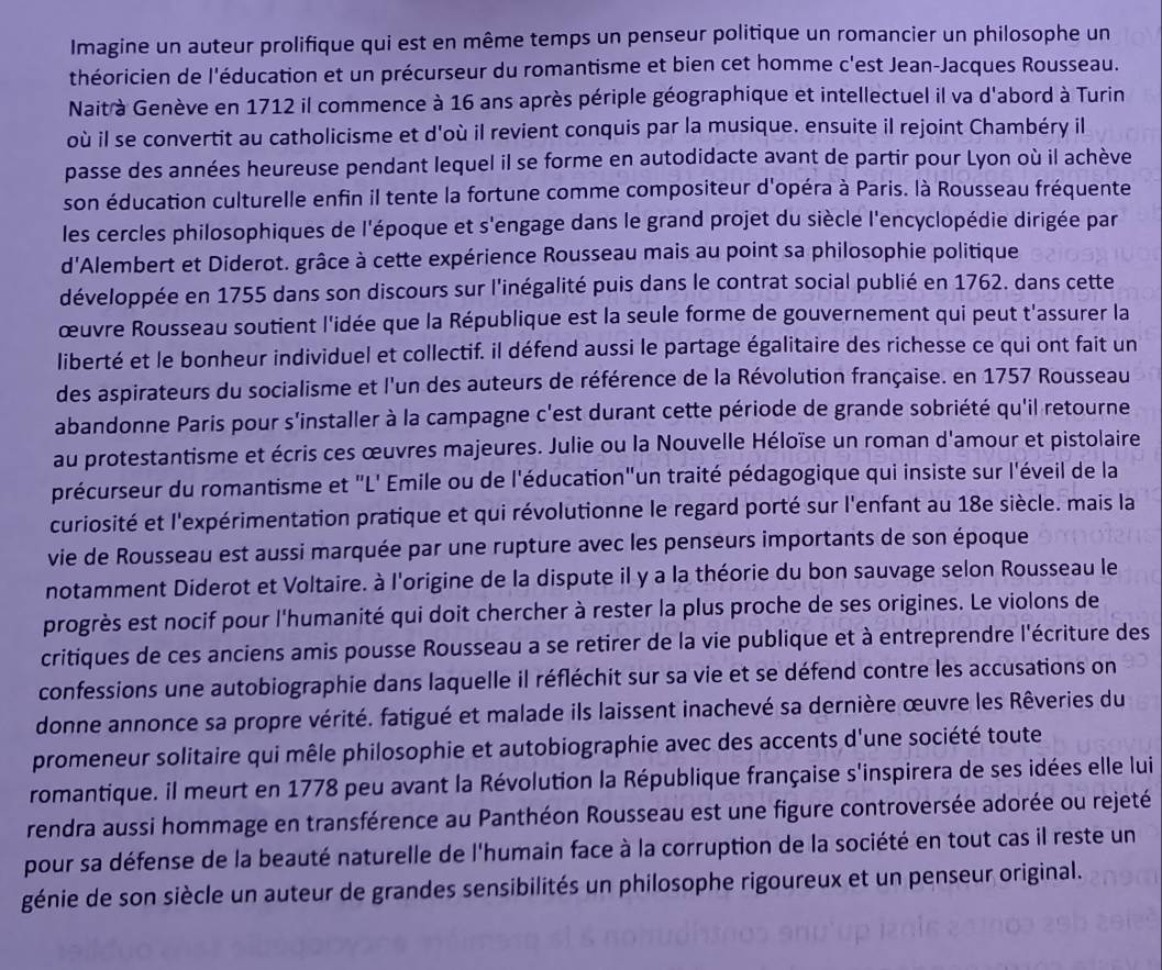 Imagine un auteur prolifique qui est en même temps un penseur politique un romancier un philosophe un
théoricien de l'éducation et un précurseur du romantisme et bien cet homme c'est Jean-Jacques Rousseau.
Naitrà Genève en 1712 il commence à 16 ans après périple géographique et intellectuel il va d'abord à Turin
où il se convertit au catholicisme et d'où il revient conquis par la musique. ensuite il rejoint Chambéry il
passe des années heureuse pendant lequel il se forme en autodidacte avant de partir pour Lyon où il achève
son éducation culturelle enfin il tente la fortune comme compositeur d'opéra à Paris. là Rousseau fréquente
les cercles philosophiques de l'époque et s'engage dans le grand projet du siècle l'encyclopédie dirigée par
d'Alembert et Diderot. grâce à cette expérience Rousseau mais au point sa philosophie politique
développée en 1755 dans son discours sur l'inégalité puis dans le contrat social publié en 1762. dans cette
œuvre Rousseau soutient l'idée que la République est la seule forme de gouvernement qui peut t'assurer la
liberté et le bonheur individuel et collectif. il défend aussi le partage égalitaire des richesse ce qui ont fait un
des aspirateurs du socialisme et l'un des auteurs de référence de la Révolution française. en 1757 Rousseau
abandonne Paris pour s'installer à la campagne c'est durant cette période de grande sobriété qu'il retourne
au protestantisme et écris ces œuvres majeures. Julie ou la Nouvelle Héloïse un roman d'amour et pistolaire
précurseur du romantisme et "L' Emile ou de l'éducation"un traité pédagogique qui insiste sur l'éveil de la
curiosité et l'expérimentation pratique et qui révolutionne le regard porté sur l'enfant au 18e siècle. mais la
vie de Rousseau est aussi marquée par une rupture avec les penseurs importants de son époque
notamment Diderot et Voltaire. à l'origine de la dispute il y a la théorie du bon sauvage selon Rousseau le
progrès est nocif pour l'humanité qui doit chercher à rester la plus proche de ses origines. Le violons de
critiques de ces anciens amis pousse Rousseau a se retirer de la vie publique et à entreprendre l'écriture des
confessions une autobiographie dans laquelle il réfléchit sur sa vie et se défend contre les accusations on
donne annonce sa propre vérité. fatigué et malade ils laissent inachevé sa dernière œuvre les Rêveries du
promeneur solitaire qui mêle philosophie et autobiographie avec des accents d'une société toute
romantique. il meurt en 1778 peu avant la Révolution la République française s'inspirera de ses idées elle lui
rendra aussi hommage en transférence au Panthéon Rousseau est une figure controversée adorée ou rejeté
pour sa défense de la beauté naturelle de l'humain face à la corruption de la société en tout cas il reste un
génie de son siècle un auteur de grandes sensibilités un philosophe rigoureux et un penseur original.