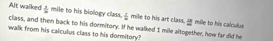 Alt walked  9/20  mile to his biology class,  7/30  mile to his art class,  130/600 mile to his calculus 
class, and then back to his dormitory. If he walked 1 mile altogether, how far did he 
walk from his calculus class to his dormitory?