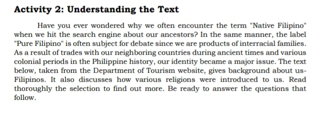 Activity 2: Understanding the Text 
Have you ever wondered why we often encounter the term "Native Filipino" 
when we hit the search engine about our ancestors? In the same manner, the label 
"Pure Filipino" is often subject for debate since we are products of interracial families. 
As a result of trades with our neighboring countries during ancient times and various 
colonial periods in the Philippine history, our identity became a major issue. The text 
below, taken from the Department of Tourism website, gives background about us- 
Filipinos. It also discusses how various religions were introduced to us. Read 
thoroughly the selection to find out more. Be ready to answer the questions that 
follow.