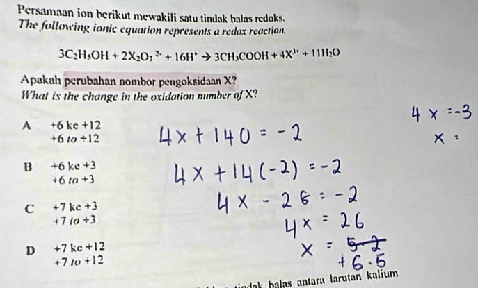 Persamaan ion berikut mewakili satu tindak balas redoks.
The following ionic equation represents a redox reaction.
3C_2H_5OH+2X_2O_7^((2-)+16H^+)to 3CH_3COOH+4X^(3+)+11H_2O
Apakah perubahan nombor pengoksidaan X?
What is the change in the oxidation number of X?
A +6kc+12
+6to+12
B +6kc+3
+6n+3
C +7ke+3
+710+3
D +7kc+12
+7to+12
ak halas antara larutan kalium .