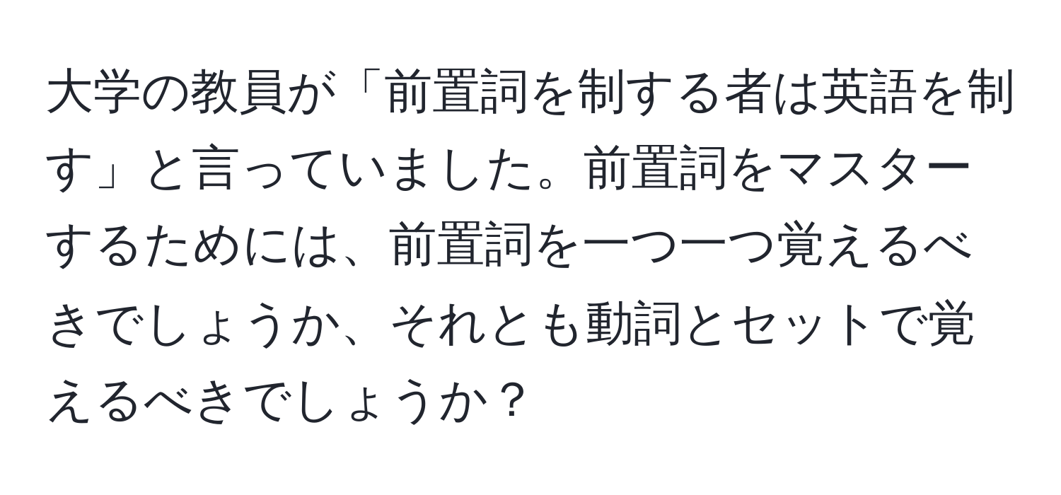 大学の教員が「前置詞を制する者は英語を制す」と言っていました。前置詞をマスターするためには、前置詞を一つ一つ覚えるべきでしょうか、それとも動詞とセットで覚えるべきでしょうか？