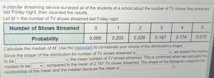 A popular streaming service surveyed all of the students at a school about the number of TV shows they streamed 
last Friday night, then recorded the results. 
Let M= the number of TV shows streamed last Friday night. 
Calculate the median of M. U'se the histogram to corroberate your choice of the distribution's shap 
Since the shape of the distribution for number of TV shows streamed is we expect the median 
to be the mean number of TV shows streamed. This is confirmed when we calculate the 
median to be , compared to the mean of 2.187 TV shows streamed. The shape of the histogram supports the 
relationship of the mean and the median because the mear is