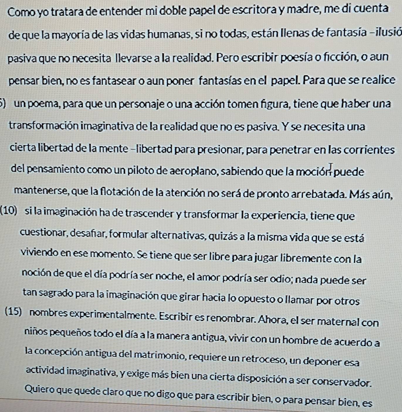 Como yo tratara de entender mi doble papel de escritora y madre, me di cuenta
de que la mayoría de las vidas humanas, si no todas, están Ilenas de fantasía -ilusió
pasiva que no necesita llevarse a la realidad. Pero escribir poesía o ficción, o aun
pensar bien, no es fantasear o aun poner fantasías en el papel. Para que se realice
5) un poema, para que un personaje o una acción tomen figura, tiene que haber una
transformación imaginativa de la realidad que no es pasiva. Y se necesita una
cierta libertad de la mente -libertad para presionar, para penetrar en las corrientes
del pensamiento como un piloto de aeroplano, sabiendo que la moción puede
mantenerse, que la flotación de la atención no será de pronto arrebatada. Más aún,
(10) si la imaginación ha de trascender y transformar la experiencia, tiene que
cuestionar, desañar, formular alternativas, quizás a la misma vida que se está
viviendo en ese momento. Se tiene que ser libre para jugar libremente con la
noción de que el día podría ser noche, el amor podría ser odio; nada puede ser
tan sagrado para la imaginación que girar hacia lo opuesto o llamar por otros
(15) nombres experimentalmente. Escribir es renombrar. Ahora, el ser maternal con
niños pequeños todo el día a la manera antigua, vivir con un hombre de acuerdo a
la concepción antigua del matrimonio, requiere un retroceso, un deponer esa
actividad imaginativa, y exige más bien una cierta disposición a ser conservador.
Quiero que quede claro que no digo que para escribir bien, o para pensar bien, es