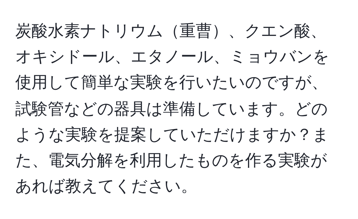 炭酸水素ナトリウム重曹、クエン酸、オキシドール、エタノール、ミョウバンを使用して簡単な実験を行いたいのですが、試験管などの器具は準備しています。どのような実験を提案していただけますか？また、電気分解を利用したものを作る実験があれば教えてください。