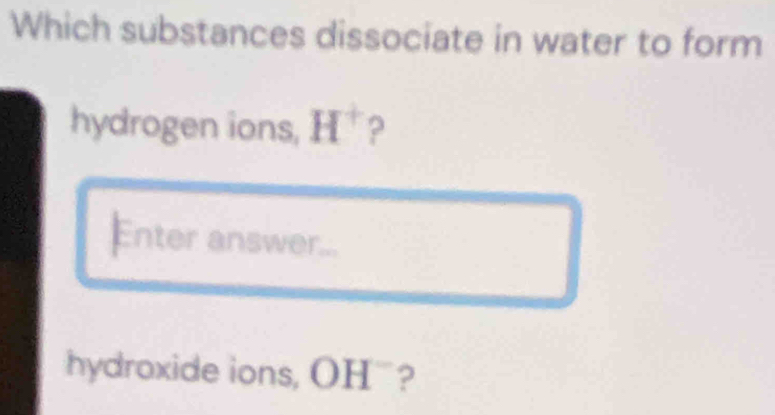 Which substances dissociate in water to form 
hydrogen ions, H^+ ? 
Enter answer... 
hydroxide ions, OH¨?