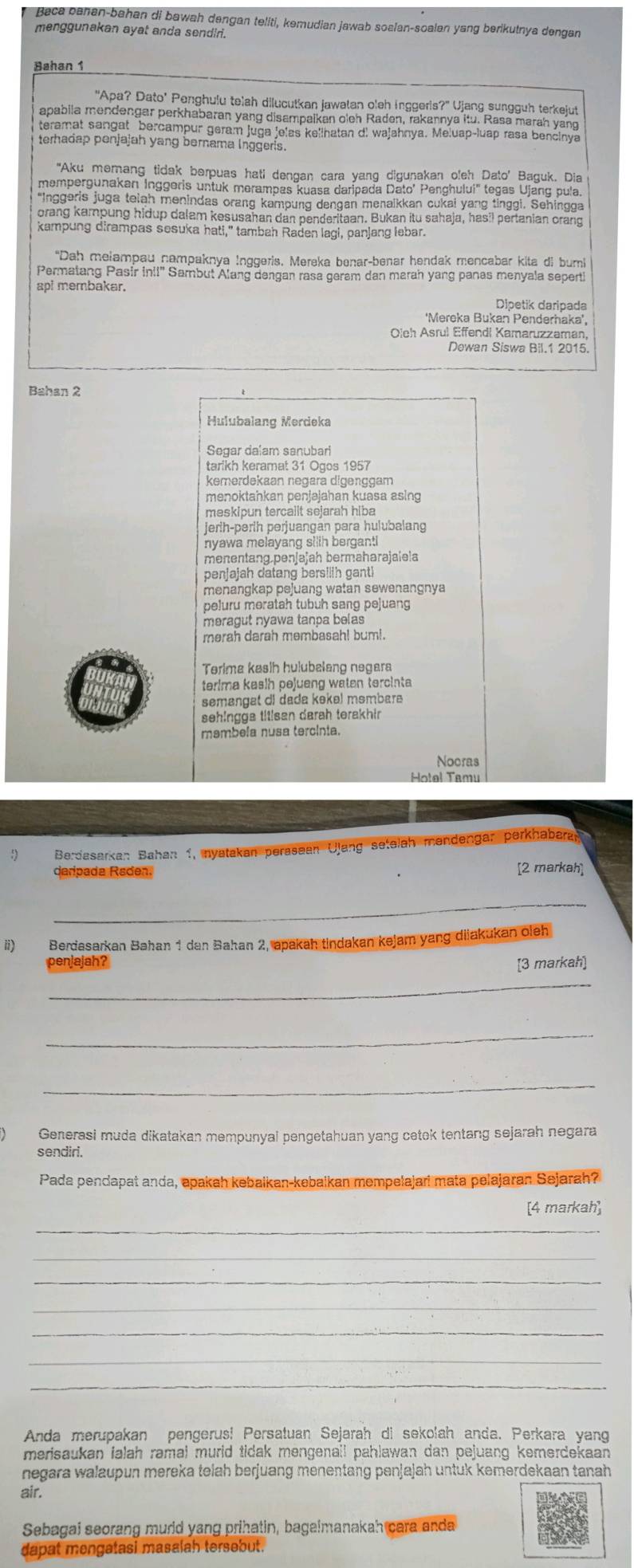 Baca banan-bahan di bawah dengan teliti, kemudian jawab soalan-soalan yang berikutnya dengan
menggunakan ayat anda sendir.
Bahan 1
"Apa? Dato' Penghulu teiah dilucutkan jawalan oleh inggeris?' Ujang sungguh terkejut
apabila mendengar perkhabaran yang disampaikan oleh Raden, rakannya itu. Rasa marah yang
teramat sangat bercampur geram juga jelas kellhatan di wajahnya. Meluap-luap rasa bencinya
terhadap penjajah yang bernama lnggeris.
"Aku memang tidak berpuas hati dengan cara yang digunakan oleh Dato' Baguk, Dia
mempergunakan Inggeris untuk merampas kuasa daripada Dato' Penghului'' tegas Ujang pula.
Inggeris juga telah menindas orang kampung dengan menaikkan cukai yang tinggi. Sehingga
orang kampung hidup dalam kesusahan dan penderitaan. Bukan itu sahaja, hasil pertanian orang
kampung dirampas sesuka hati," tambah Raden lagi, panjang lebar.
"Dah melampau nampaknya Inggeris. Mereka benar-benar hendak mencabar kita di bumi
Permatang Pasir in!!' Sambut Alang dengan rasa geram dan marah yang panas menyala seperti
api membakar.
Dipetik daripada
'Mereka Bukan Penderhaka',
Oieh Asrul Effendi Kamaruzzaman,
Dewan Siswa Bil.1 2015.
Bahan 2
Hulubalang Merdeka
Segar dalam sanubar
tarikh keramat 31 Ogos 1957
kemerdekaən negara digənççam
menoktahkan penjəjahan kuasa asing
meskipun tercallt sejarah hiba
jerih-pərih perjuangan para hulubalang
nyawa melayang silih berganti 
menentang.penjajah bermahərajaiela
penjajah datang bersilih ganti
menangkap pejuang watan sewenangnya
peluru meratah tubuh sang pejuang
meragut nyawa tanpa belas
merah darah membasah! buml.
Terima kasih hulubælang negara
terima kasih pejueng waten tercinta 
semangat di dada kekel məmbare
sehingge titisen darah terakhir
məmbela nusa tercínia.
Nocras
Hotel Tamu
Berdasarkan Bahan 1, nyatakan perasean Ulang setelah mendengar perkhabran
daripada Raden. [2 markah]
_
ii) Berdasarkan Bahan 1 dan Bahan 2, apakah tindakan kejam yang diiakukan oieh
penjajah? [3 markah]
_
_
_
Generasi muda dikatakan mempunyal pengetahuan yang cetok tentang sejarah negara
sendiri.
Pada pendapat anda, apakah kebaikan-kebaikan mempelajari mata pelajaran Sejarah?
[4 markah]
_
_
_
_
_
_
_
Anda merupakan pengerus! Persatuan Sejarah di sekolah anda. Perkara yang
merisaukan ialah ramal murld tidak mengenail pahlawan dan pejuang kemerdekaan 
negara walaupun mereka telah berjuang menentang penjajah untuk kemerdekaan tanah
air.
Sebagai seorang murld yang prihatin, bagaimanakah cara anda
dapat mengatasi masalah tersebut.