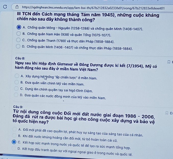 III TCN đến Cách mạng tháng Tám năm 1945), những cuộc kháng
chiến nào sau đây không thành công?
A. Chống quân Mông - Nguyên (1258-1288) và chống quân Minh (1406-1407).
B. Chống quân Nam Hán (938) và quân Tống (1075-1077).
C.. Chống quân Thanh (1789) và thực dân Pháp (1858-1884).
D. Chống quân Minh (1406 -1407) và chống thực dân Pháp (1858-1884).
Câu 8:
Ngay sau khi Hiệp định Giơnevơ về Đông Dương được kí kết (7/1954), Mỹ có
hành động nào sau đây ở miền Nam Việt Nam?
A. Xây dựng hệi hống 'ấp chiến lược' ở miền Nam.
B. Đưa quân viễn chinh Mỹ vào miền Nam.
C. Dựng lên chính quyền tay sai Ngô Đình Diệm.
D. Đưa quân các nước đồng minh của Mỹ vào miền Nam.
Câu 9:
Từ nội dung công cuộc Đối mới đất nước giai đoạn 1986-2006
D
Đảng đã rút ra được bài học gì cho công cuộc xây dựng và bảo vệ
tố quốc hiện nay?
A. Đối mới phải đề cao quyền lợi, phát huy sự sáng tạo của sáng tạo của cá nhân.
B. Khi đất nước khủng hoảng cần đối mới, từ bó hoàn toàn cái cũ.
C. Kết hợp sức mạnh trong nước và quốc tế để tạo ra sức mạnh tổng hợp.
D. Kết hợp đấu tranh quân sự với ngoại ngoại giao ở trong nước và quốc tế.