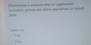 Effectiveness is achieved when an organisation
formulates, pursues and attains appropriate (or stated)
goals.
Select one:
True
False