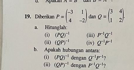 Apakán A=D dan D-O
19. Diberikan P=beginpmatrix -3&1 4&-2endpmatrix dan Q=beginpmatrix 3&4 1&2endpmatrix. 
a. Hitunglah: 
(i) (PQ)^-1 (iii) P^(-1)Q^(-1)
(ii) (QP)^-1 (iv) Q^(-1)P^(-1)
b. Apakah hubungan antara: 
(i) (PQ)^-1 dengan Q^(-1)P^(-1) ? 
(ii) (QP)^-1 dengan P^(-1)Q^(-1)