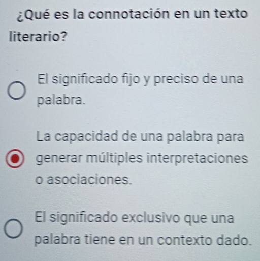 ¿Qué es la connotación en un texto
literario?
El significado fijo y preciso de una
palabra.
La capacidad de una palabra para
generar múltiples interpretaciones
o asociaciones.
El significado exclusivo que una
palabra tiene en un contexto dado.