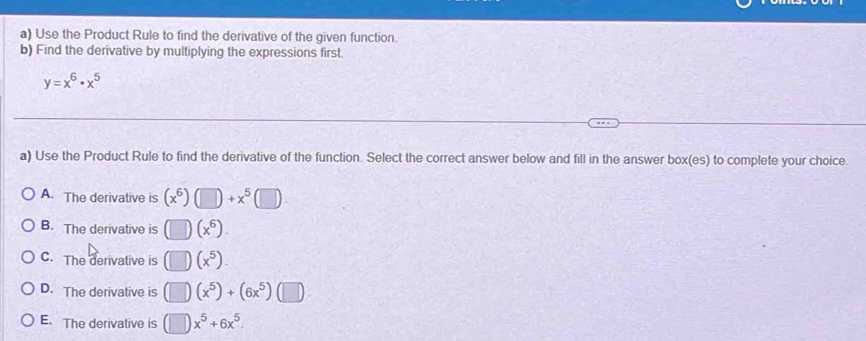 Use the Product Rule to find the derivative of the given function.
b) Find the derivative by multiplying the expressions first.
y=x^6· x^5
a) Use the Product Rule to find the derivative of the function. Select the correct answer below and fill in the answer box(es) to complete your choice.
A. The derivative is (x^6)(□ )+x^5(□ )
B. The derivative is (□ )(x^6).
C. The derivative is (□ )(x^5).
D. The derivative is (□ )(x^5)+(6x^5)(□ )
E. The derivative is (□ )x^5+6x^5.