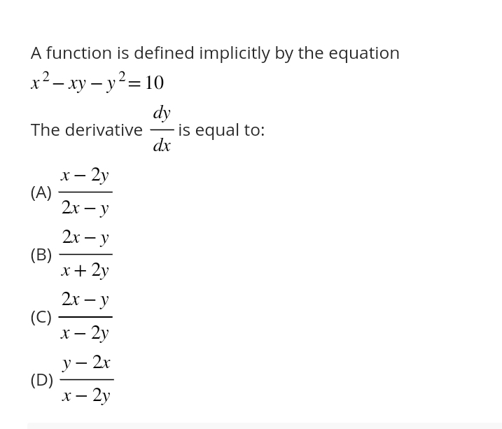 A function is defined implicitly by the equation
x^2-xy-y^2=10
The derivative  dy/dx  is equal to:
(A)  (x-2y)/2x-y 
(B)  (2x-y)/x+2y 
(C)  (2x-y)/x-2y 
(D)  (y-2x)/x-2y 