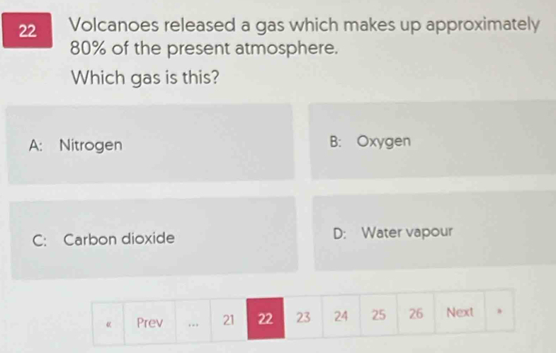 Volcanoes released a gas which makes up approximately
80% of the present atmosphere.
Which gas is this?
A: Nitrogen B: Oxygen
C: Carbon dioxide D: Water vapour
《 Prev .. 21 22 23 24 25 26 Next