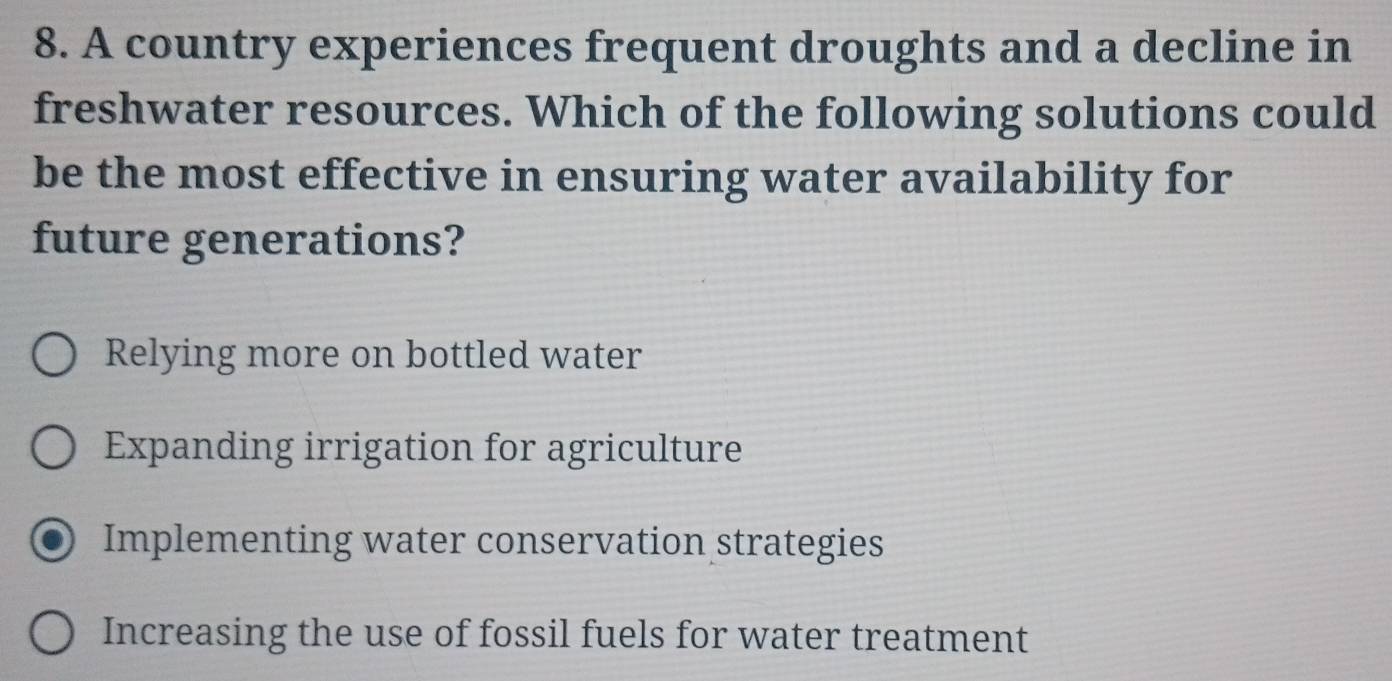 A country experiences frequent droughts and a decline in
freshwater resources. Which of the following solutions could
be the most effective in ensuring water availability for
future generations?
Relying more on bottled water
Expanding irrigation for agriculture
Implementing water conservation strategies
Increasing the use of fossil fuels for water treatment