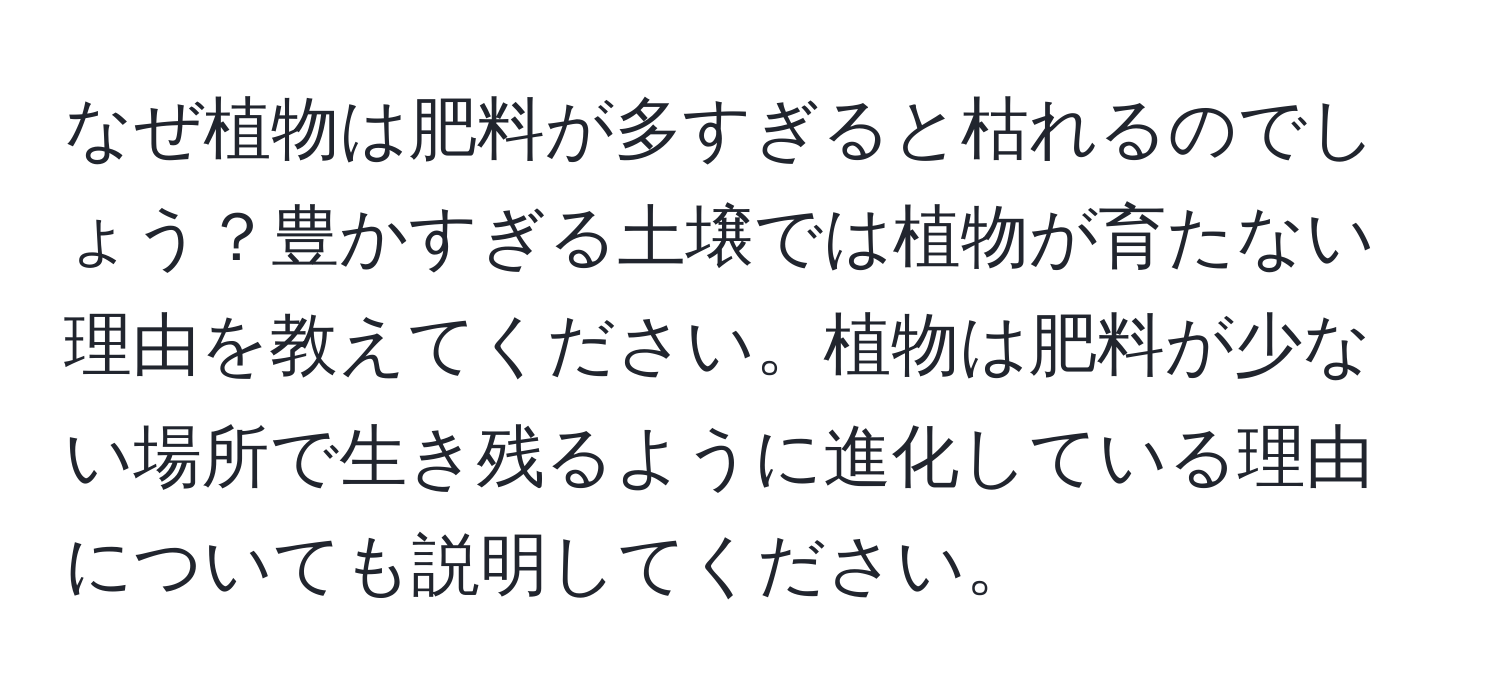 なぜ植物は肥料が多すぎると枯れるのでしょう？豊かすぎる土壌では植物が育たない理由を教えてください。植物は肥料が少ない場所で生き残るように進化している理由についても説明してください。