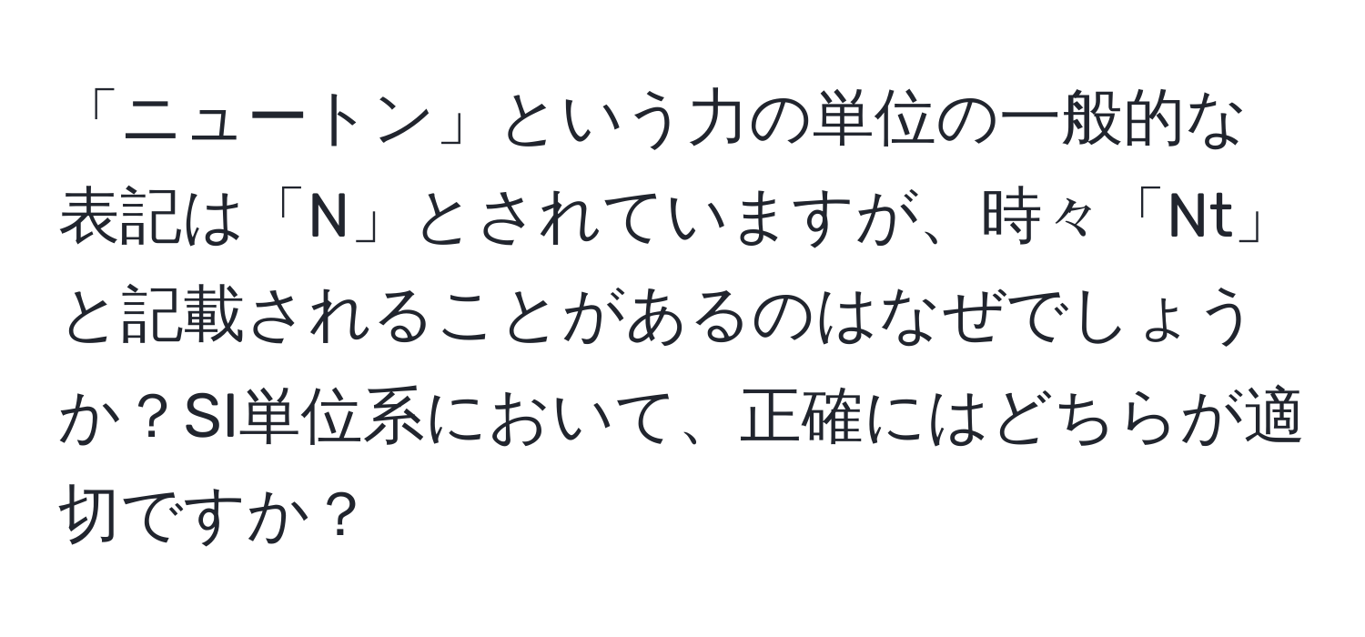 「ニュートン」という力の単位の一般的な表記は「N」とされていますが、時々「Nt」と記載されることがあるのはなぜでしょうか？SI単位系において、正確にはどちらが適切ですか？