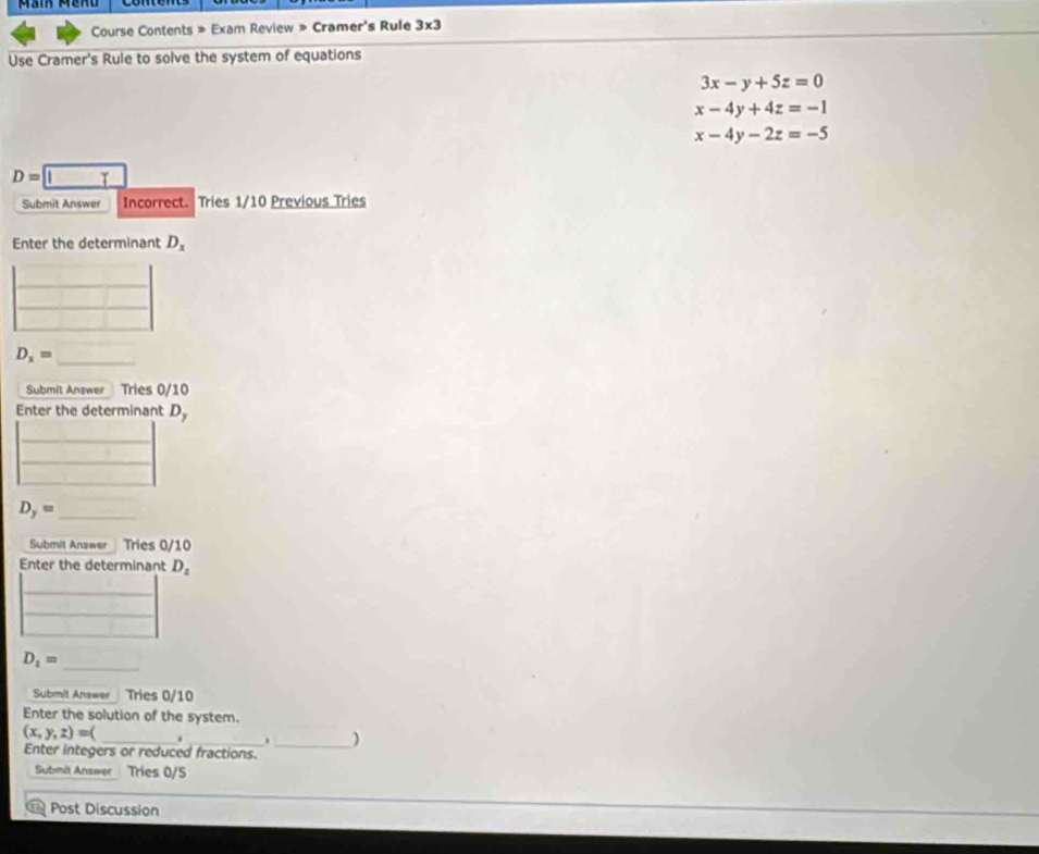 Course Contents » Exam Review » Cramer's Rule 3* 3 
Use Cramer's Rule to solve the system of equations
3x-y+5z=0
x-4y+4z=-1
x-4y-2z=-5
D=□
Submit Answer Incorrect. Tries 1/10 Previous Tries 
Enter the determinant D_x
D_x=
Submit Answer Tries 0/10 
Enter the determinant D_y
_ D_y=
Submit Answer Tries 0/10 
Enter the determinant D_2
_ 
_
D_1=
Submil Answer Tries 0/10 
Enter the solution of the system.
(x,y,z)=( _  _ . _ )
Enter integers or reduced fractions. 
Submit Answer Tries 0/5 
Post Discussion