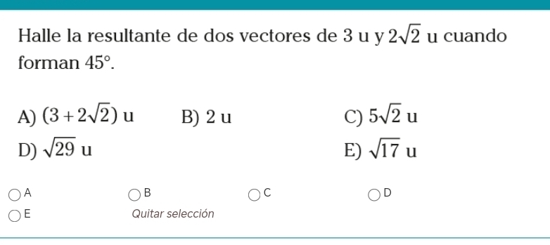 Halle la resultante de dos vectores de 3 u y 2sqrt(2) u cuando
forman 45°.
A) (3+2sqrt(2)) ^ u B) 2 u C) 5sqrt(2)u
D) sqrt(29)u E) sqrt(17)u
A
B
C
D
E Quitar selección