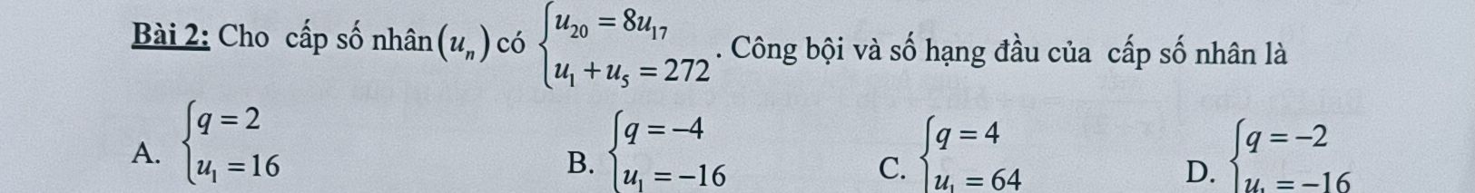 Cho cấp số nhân (u_n) có beginarrayl u_20=8u_17 u_1+u_5=272endarray.. Công bội và số hạng đầu của cấp số nhân là
A. beginarrayl q=2 u_1=16endarray. beginarrayl q=-4 u_1=-16endarray. beginarrayl q=4 u_1=64endarray. beginarrayl q=-2 u.=-16endarray.
B.
C.
D.