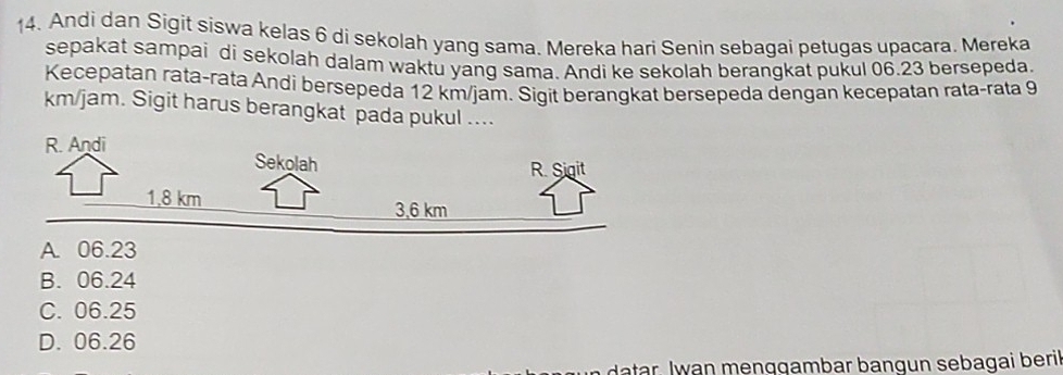 Andi dan Sigit siswa kelas 6 di sekolah yang sama. Mereka hari Senin sebagai petugas upacara. Mereka
sepakat sampai di sekolah dalam waktu yang sama. Andi ke sekolah berangkat pukul 06.23 bersepeda.
Kecepatan rata-rata Andi bersepeda 12 km/jam. Sigit berangkat bersepeda dengan kecepatan rata-rata 9
km/jam. Sigit harus berangkat pada pukul ....
A. 06.23
B. 06.24
C. 06.25
D. 06.26
datar. Iwan menggambar bangun sebagai beril