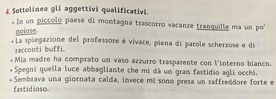 Sottolinea gli aggettivi qualificativi. 
In un piccolo paese di montagna trascorro vacanze tranquille ma un po 
noiose. 
La spiegazione del professore è vivace, piena di parole scherzose e di 
racconti buffi. 
Mia madre ha comprato un vaso azzurro trasparente con l’interno bianco. 
Spegni quella luce abbagliante che mi dà un gran fastidio agli occhi. 
Sembrava una giornata calda, invece mi sono presa un raffreddore forte e 
fastidioso.