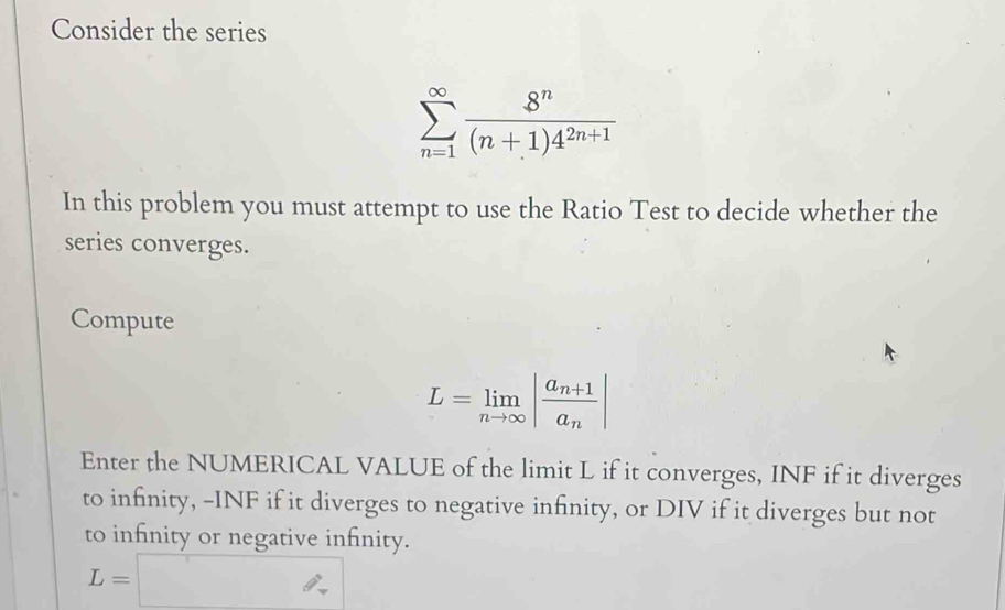 Consider the series
sumlimits _(n=1)^(∈fty) 8^n/(n+1)4^(2n+1) 
In this problem you must attempt to use the Ratio Test to decide whether the 
series converges. 
Compute
L=limlimits _nto ∈fty |frac a_n+1a_n|
Enter the NUMERICAL VALUE of the limit L if it converges, INF if it diverges 
to infinity, -INF if it diverges to negative infinity, or DIV if it diverges but not 
to infinity or negative infinity.
L=□