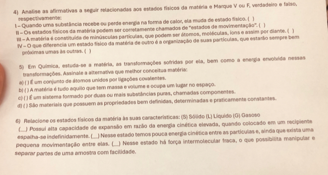 Analise as afirmativas a seguir relacionadas aos estados físicos da matéria e Marque V ou F, verdadeiro e falso,
respectivamente:
1 - Quando uma substância recebe ou perde energia na forma de calor, ela muda de estado físico. ( )
II - Os estados físicos da matéria podem ser corretamente chamados de 'estados de movimentação'. ( )
III - A matéria é constituída de minúsculas partículas, que podem ser átomos, moléculas, íons e assim por diante. ( )
IV - O que diferencia um estado físico da matéria de outro é a organização de suas partículas, que estarão sempre bem
próximas umas às outras. ( )
5) Em Química, estuda-se a matéria, as transformações sofridas por ela, bem como a energia envolvida nessas
transformações. Assinale a alternativa que melhor conceitua matéria:
a) ( ( ) É um conjunto de átomos unidos por ligações covalentes.
b) ( ) A matéria é tudo aquilo que tem massa e volume e ocupa um lugar no espaço.
c) ( ( ) É um sistema formado por duas ou mais substâncias puras, chamadas componentes.
d) (  ) São materiais que possuem as propriedades bem definidas, determinadas e praticamente constantes.
6) Relacione os estados físicos da matéria às suas características: (S) Sólido (L) Líquido (G) Gasoso
( ) Possui alta capacidade de expansão em razão da energia cinética elevada, quando colocado em um recipiente
espalha-se indefinidamente. ( ) Nesse estado temos pouca energia cinética entre as partículas e, ainda que exista uma
pequena movimentação entre elas. ( _) Nesse estado há força intermolecular fraca, o que possibilita manipular e
separar partes de uma amostra com facilidade.