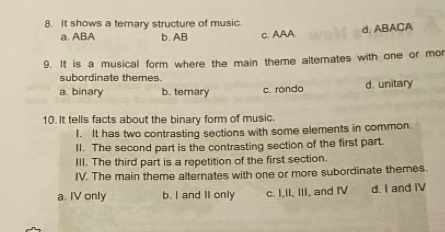 It shows a ternary structure of music.
a. ABA b. AB C. AAA d. ABACA
9. It is a musical form where the main theme altemates with one or mor
subordinate themes.
a. binary b. terary c. rondo d. unitary
10. It tells facts about the binary form of music.
I. It has two contrasting sections with some elements in common.
II. The second part is the contrasting section of the first part.
III. The third part is a repetition of the first section.
IV. The main theme alternates with one or more subordinate themes.
a. IV only b. I and II only c. I,II, III, and IV d. I and IV