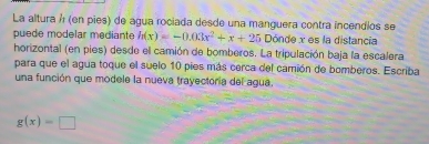 La altura á (en pies) de agua rociada desde una manguera contra incendios se 
puede modelar mediante h(x)=-0.03x^2+x+25 Dónde x es la distancia 
horizontal (en pies) desde el camión de bomberos. La tripulación baja la escalera 
para que el agua toque el suelo 10 pies más cerca del camión de bomberos. Escriba 
una función que modele la nueva trayectoría del agua.
g(x)=□