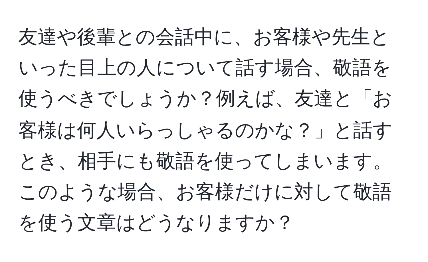 友達や後輩との会話中に、お客様や先生といった目上の人について話す場合、敬語を使うべきでしょうか？例えば、友達と「お客様は何人いらっしゃるのかな？」と話すとき、相手にも敬語を使ってしまいます。このような場合、お客様だけに対して敬語を使う文章はどうなりますか？