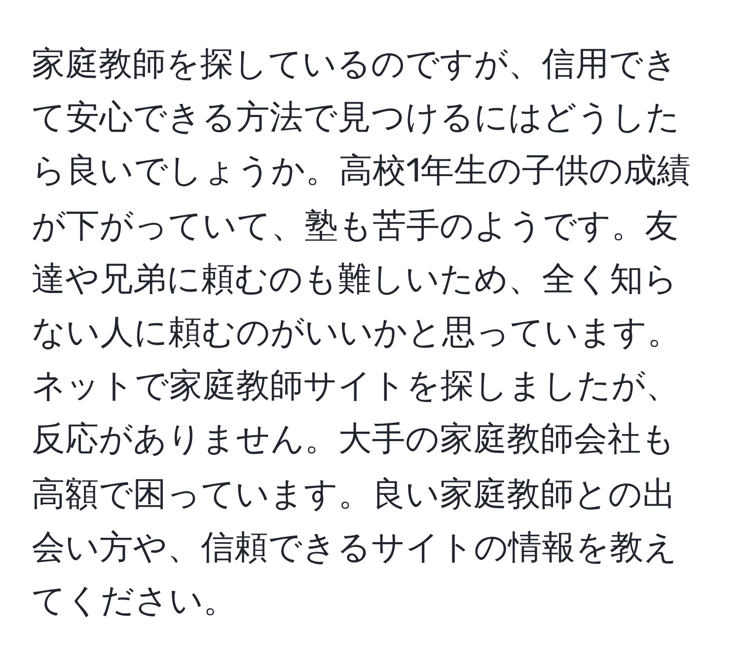 家庭教師を探しているのですが、信用できて安心できる方法で見つけるにはどうしたら良いでしょうか。高校1年生の子供の成績が下がっていて、塾も苦手のようです。友達や兄弟に頼むのも難しいため、全く知らない人に頼むのがいいかと思っています。ネットで家庭教師サイトを探しましたが、反応がありません。大手の家庭教師会社も高額で困っています。良い家庭教師との出会い方や、信頼できるサイトの情報を教えてください。