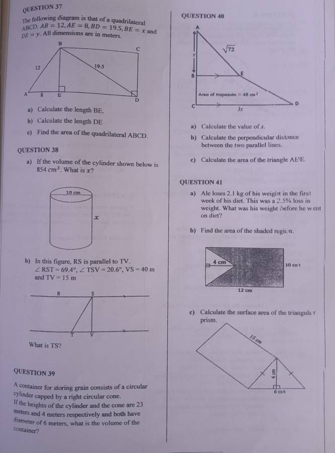 The following diagram is that of a quadrilateral AB=12,AE=8,BD=19.5,BE=x and QUESTION 40
ABCD.
DE=y All dimensions are in meters.
a) Calculate the length BE.
b) Calculate the length DE
a) Calculate the value of x.
c) Find the area of the quadrilateral ABCD. b) Calculate the perpendicular distance
between the two parallel lines.
QUESTION 38
a) If the volume of the cylinder shown below is c) Calculate the area of the triangle AE'E.
854cm^3. What is x?
QUESTION 41
a) Ale loses 2.1 kg of his weight in the first
week of his diet. This was a 2.5% loss in
weight. What was his weight before he went
on diet?
b) Find the area of the shaded region.
b) In this figure, RS is parallel to TV.
∠ RST=69.4°,∠ TSV=20.6°,VS=40m
and TV=15m
e) Calculate the surface area of the triangula r
What is TS?
QUESTION 39
A container for storing grain consists of a circular
cylinder capped by a right circular cone.
If the heights of the cylinder and the cone are 23
meters and 4 meters respectively and both have
diameter of 6 meters, what is the volume of the
container?