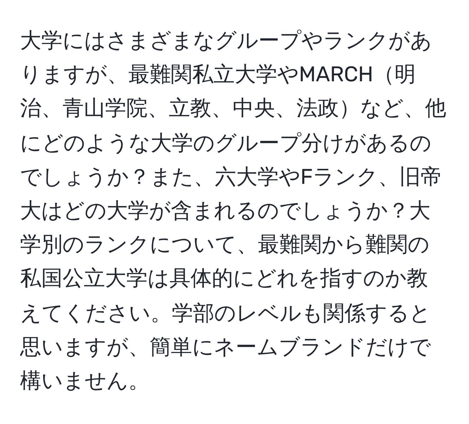 大学にはさまざまなグループやランクがありますが、最難関私立大学やMARCH明治、青山学院、立教、中央、法政など、他にどのような大学のグループ分けがあるのでしょうか？また、六大学やFランク、旧帝大はどの大学が含まれるのでしょうか？大学別のランクについて、最難関から難関の私国公立大学は具体的にどれを指すのか教えてください。学部のレベルも関係すると思いますが、簡単にネームブランドだけで構いません。