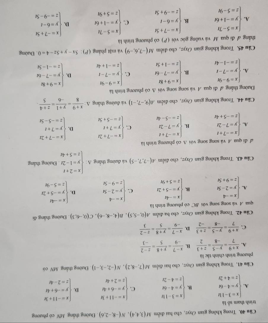 Trong không gian Oxyz, cho hai điểm M(3,4,4),N(-8,-2,6). Đường thắng MN có phương
trình tham số là
A. beginarrayl x=3-11t y=4-6t z=4+2tendarray. B. beginarrayl x=3-11t y=4-6t z=4-2tendarray. C. beginarrayl x=-11+3t y=-6+4t z=2+4tendarray. D. beginarrayl x=-11+3t y=-6+4t z=2-4tendarray.
Câu 41. Trong không gian Oxyz, cho hai điểm M(7,-8;2),N(-2;-3;-1) Đường thắng MN có
phương trình chính tắc là
A.  (x+9)/7 = (y-5)/-8 = (z+3)/2  B.  (x-7)/-9 = (y+8)/5 = (z-2)/-3 
C.  (x+9)/7 = (y-5)/-8 = (z+3)/-2  D.  (x-7)/-9 = (y+8)/5 = (z-2)/3 
Câu 42. Trong không gian Oxyz, cho ba điểm A(0;-5;5),B(4;-8;-6),C(0;-6;3). Đường thắng đi
qua A và song song với BC có phương trình là
A. beginarrayl x=-4 y=2-5t z=9+5tendarray. B. beginarrayl x=-4t y=-5+2t z=5+9tendarray. C. beginarrayl x=-4 y=2-5t z=9-5tendarray. D. beginarrayl x=-4t y=-5+2t z=5-9tendarray.
Câu 43. Trong không gian Oxyz, cho điểm A(-7,7,-5) và đường thắng Delta :beginarrayl x=2+t y=1-2t z=5+4tendarray.. Đường thắng
đ  đi qua A và song song với Δ có phương trình là
A. beginarrayl x=-7+t y=7-2t z=-5+4tendarray. B. beginarrayl x=-7+t y=7-2t z=-5-4tendarray. C. beginarrayl x=-7+2t y=7+t z=-5+5tendarray. D. beginarrayl x=-7+2t y=7+t z=-5-5tendarray.
Câu 44. Trong không gian Oxyz, cho điểm A(9;-7;-1) và đường thắng A △ : (x+9)/8 = (y+1)/-6 = (z+4)/5 .
Đường thẳng đ đi qua A và song song với Δ có phương trình là
A. beginarrayl x=9-9t y=-7-t z=-1-4tendarray. B. beginarrayl x=9+8t y=-7-6t z=-1+5tendarray. C. beginarrayl x=9-9t y=-7-t z=-1+4tendarray. D. beginarrayl x=9+8t y=-7-6t z=-1-5tendarray.
Câu 45. Trong không gian Oxyz, cho điểm M(-7,6;-9) và mặt phẳng (P): 5x-y+5z-4=0. Đường
thẳắng đ đi qua Mỹ và vuông góc với (P) có phương trình là
A. beginarrayl x=5-7t y=-1+6t z=5-9tendarray. B. beginarrayl x=-7+5t y=6-t z=-9+5tendarray. C. beginarrayl x=5-7t y=-1+6t z=5+9tendarray. D. beginarrayl x=-7+5t y=6-t z=-9-5tendarray.