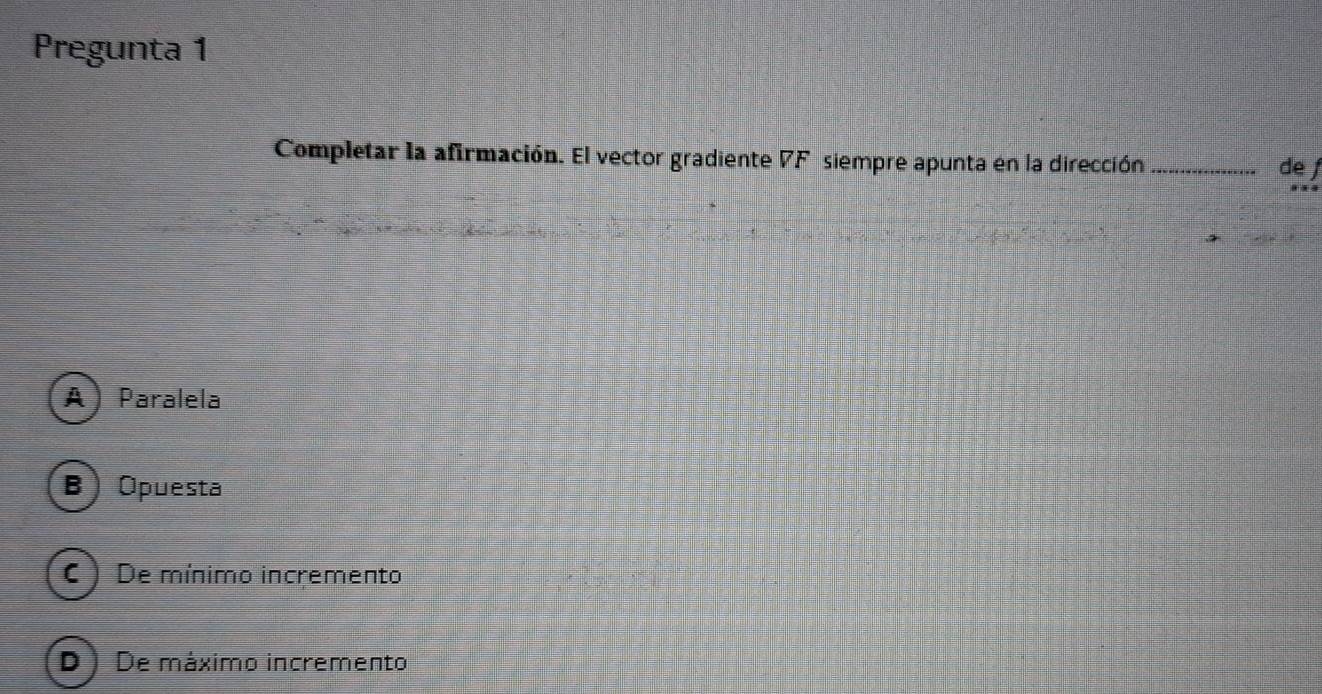 Pregunta 1
Completar la afirmación. El vector gradiente 7F siempre apunta en la dirección _de
A Paralela
B Opuesta
C ) De mínimo incremento
D ) De máximo incremento