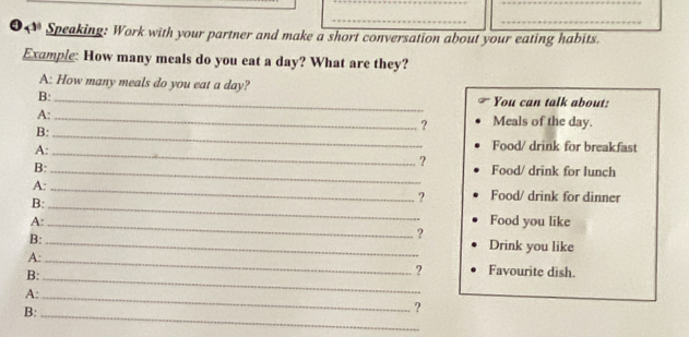 ❹0 Speaking: Work with your partner and make a short conversation about your eating habits. 
Example: How many meals do you eat a day? What are they? 
A: How many meals do you eat a day? 
B: _You can talk about: 
A:_ Meals of the day. 
B:_ 
? 
A:_ 
Food/ drink for breakfast 
? 
B: _Food/ drink for lunch 
A:_ 
B:_ 
? Food/ drink for dinner 
A: Food you like 
B:_ 
_ 
? 
Drink you like 
A:_ 
B:_ 
? Favourite dish. 
A:_ 
B:_ 
?