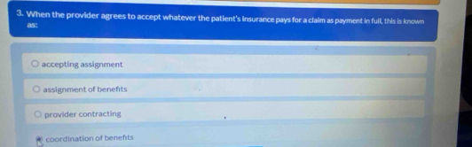 When the provider agrees to accept whatever the patient's insurance pays for a claim as payment in full, this is known
as:
accepting assignment
assignment of benefits
provider contracting
coordination of benefts