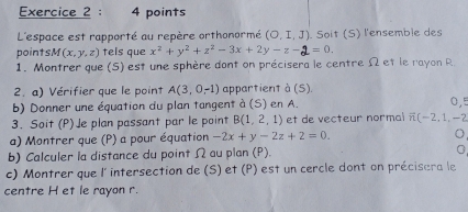 L'espace est rapporté au repère orthonormé (O,I,J) Soit (S) l'ensemble des 
points M(x,y,z) tels que x^2+y^2+z^2-3x+2y-z- 1 = 0. 
1. Montrer que (5) est une sphère dont on précisera le centre Ω et le rayon R. 
2. a) Vérifier que le point A(3,0,-1) appartient à (S). 
b) Donner une équation du plan tangent à (S) en A. 0,5
3. Soit (P)Je plan passant par le point B(1,2,1) et de vecteur normal vector n(-2,1,-2
a) Montrer que (P) a pour équation -2x+y-2z+2=0. 
b) Calculer la distance du point Ω au plan (P). 0 
c) Montrer que l' intersection de (S) et (P) est un cercle dont on précisera le 
centre H et le rayon r.