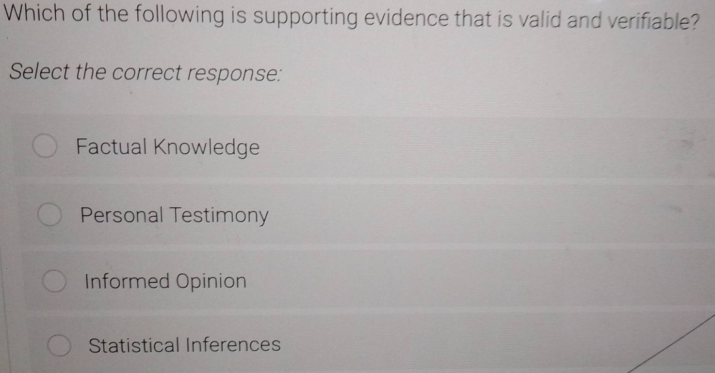 Which of the following is supporting evidence that is valid and verifiable?
Select the correct response:
Factual Knowledge
Personal Testimony
Informed Opinion
Statistical Inferences