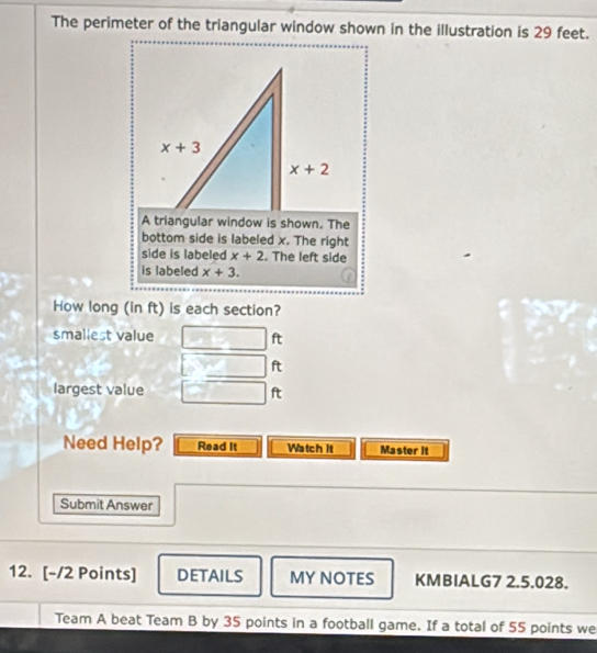 The perimeter of the triangular window shown in the illustration is 29 feet.
A triangular window is shown. The
bottom side is labeled x. The right
side is labeled x+2. The left side
is labeled x+3.
How long (in ft) is each section?
smallest value ft
ft
largest value ft
Need Help? Read It Watch It Master it
Submit Answer
12. [-/2 Points] DETAILS MY NOTES KMBIALG7 2.5.028.
Team A beat Team B by 35 points in a football game. If a total of 55 points we