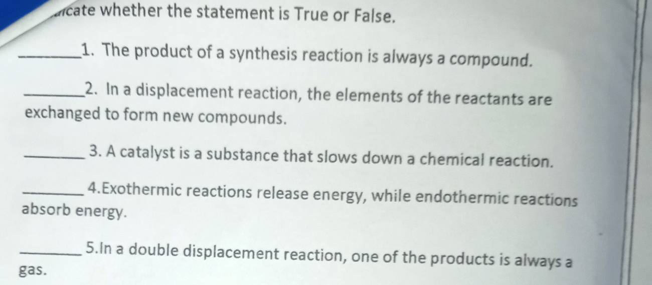 aicate whether the statement is True or False. 
_1. The product of a synthesis reaction is always a compound. 
_2. In a displacement reaction, the elements of the reactants are 
exchanged to form new compounds. 
_3. A catalyst is a substance that slows down a chemical reaction. 
_4.Exothermic reactions release energy, while endothermic reactions 
absorb energy. 
_5.In a double displacement reaction, one of the products is always a 
gas.