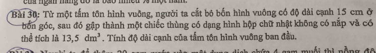 của ngan năng đổ là bão meu 93 một năm. 
Bài 30: Từ một tấm tôn hình vuông, người ta cắt bỏ bốn hình vuồng có độ dài cạnh 15 cm ở 
bốn góc, sau đó gập thành một chiếc thùng có dạng hình hộp chữ nhật không có nắp và có 
thể tích là 13,5dm^3. Tính độ dài cạnh của tấm tồn hình vuông ban đầu. 
muối thì nồng đô