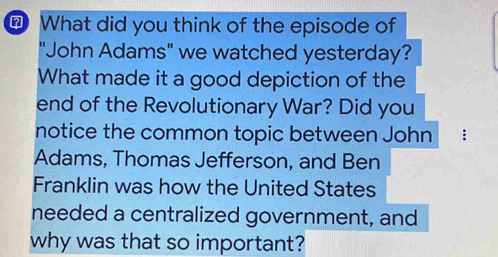 What did you think of the episode of 
"John Adams" we watched yesterday? 
What made it a good depiction of the 
end of the Revolutionary War? Did you 
notice the common topic between John : 
Adams, Thomas Jefferson, and Ben 
Franklin was how the United States 
needed a centralized government, and 
why was that so important?