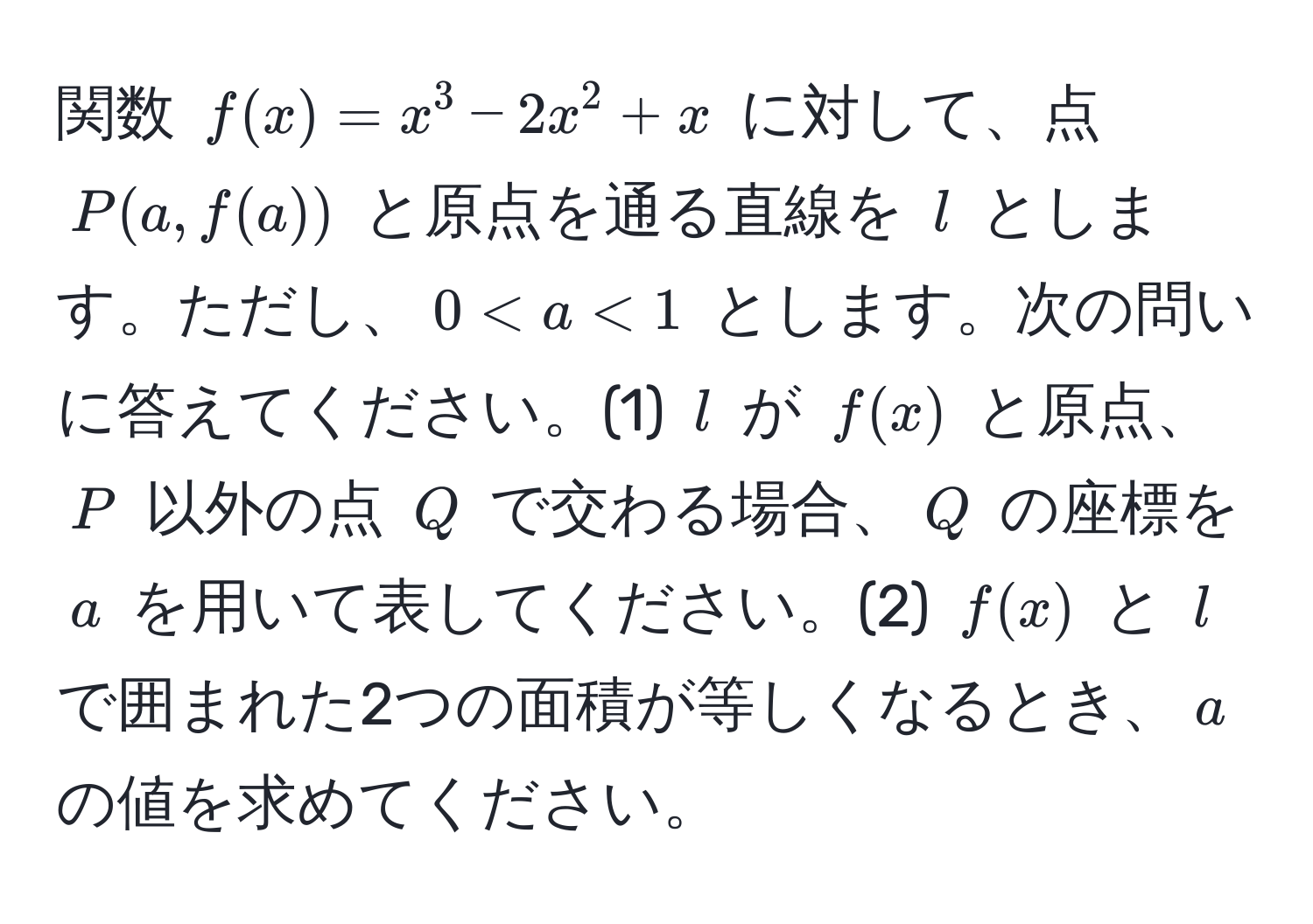 関数 $f(x) = x^3 - 2x^2 + x$ に対して、点 $P(a, f(a))$ と原点を通る直線を $l$ とします。ただし、$0 < a < 1$ とします。次の問いに答えてください。(1) $l$ が $f(x)$ と原点、$P$ 以外の点 $Q$ で交わる場合、$Q$ の座標を $a$ を用いて表してください。(2) $f(x)$ と $l$ で囲まれた2つの面積が等しくなるとき、$a$ の値を求めてください。